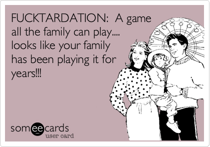 FUCKTARDATION: A game
all the family can play....
looks like your family
has been playing it for
years!!!