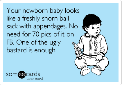 Your newborn baby looks
like a freshly shorn ball
sack with appendages. No
need for 70 pics of it on
FB. One of the ugly
bastard is enough.