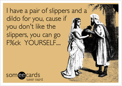 I have a pair of slippers and a
dildo for you, cause if
you don't like the
slippers, you can go
F%ck YOURSELF....