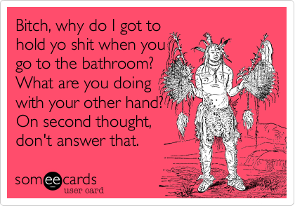Bitch, why do I got to
hold yo shit when you
go to the bathroom?
What are you doing
with your other hand?
On second thought,
don't answer that.