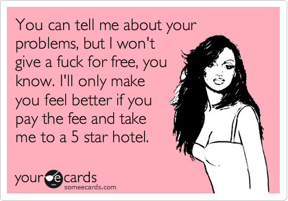 You can tell me about your problems, but I won't
give a fuck for free, you
know. I'll only make
you feel better if you
pay the fee and take
me to a 5 star hotel.