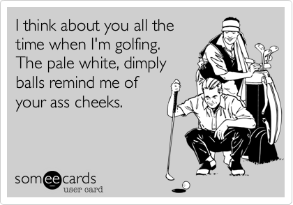 I think about you all the
time when I'm golfing.
The pale white, dimply
balls remind me of
your ass cheeks.