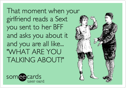 That moment when your
girlfriend reads a Sext
you sent to her BFF
and asks you about it
and you are all like...
"WHAT ARE YOU
TALKING ABOUT!"