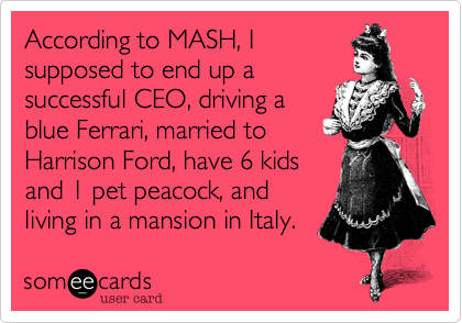 According to MASH, I
supposed to end up a
successful CEO, driving a
blue Ferrari, married to
Harrison Ford, have 6 kids
and 1 pet peacock, and
living in a mansion in Italy.