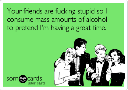 Your friends are fucking stupid so I consume mass amounts of alcohol to pretend I'm having a great time.