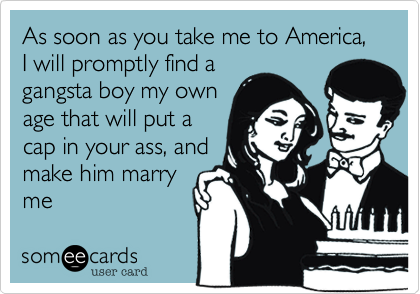 As soon as you take me to America, I will promptly find a
gangsta boy my own
age that will put a
cap in your ass, and
make him marry
me