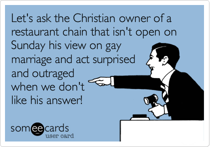 Let's ask the Christian owner of a restaurant chain that isn't open on Sunday his view on gay
marriage and act surprised
and outraged
when we don't
like his answer!