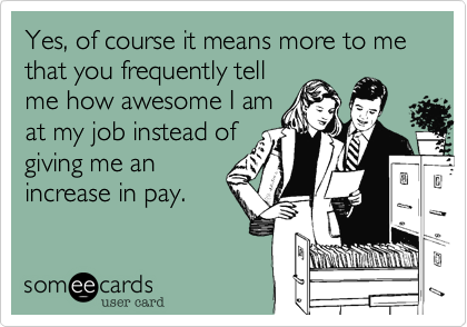Yes, of course it means more to me that you frequently tell
me how awesome I am
at my job instead of
giving me an
increase in pay.