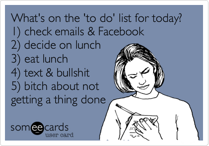 What's on the 'to do' list for today?
1%29 check emails & Facebook
2%29 decide on lunch
3%29 eat lunch
4%29 text & bullshit
5%29 bitch about not
getting a thing done