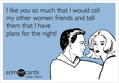 I like you so much that I would call my other women friends and tell them that I have
plans for the night!