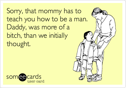 Sorry, that mommy has to
teach you how to be a man.
Daddy, was more of a
bitch, than we initially
thought.