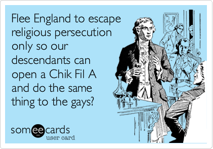 Flee England to escape
religious persecution
only so our
descendants can
open a Chik Fil A
and do the same
thing to the gays?