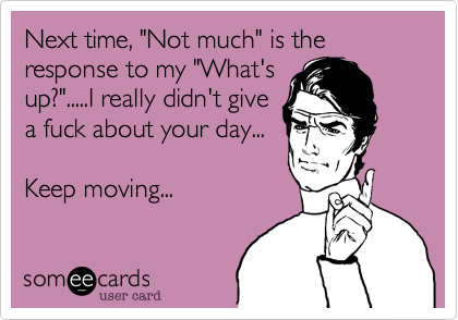 Next time, "Not much" is the response to my "What's
up?".....I really didn't give
a fuck about your day...
Keep moving...