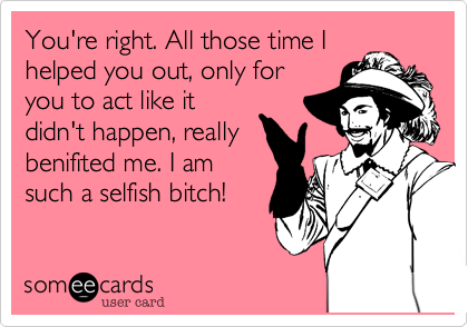 You're right. All those time I
helped you out, only for
you to act like it
didn't happen, really
benifited me. I am
such a selfish bitch!
