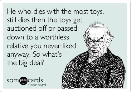 He who dies with the most toys, still dies then the toys get
auctioned off or passed
down to a worthless
relative you never liked
anyway. So what's
the big deal?