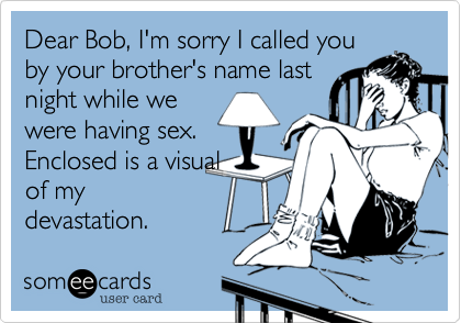 Dear Bob, I'm sorry I called you
by your brother's name last
night while we
were having sex.
Enclosed is a visual
of my
devastation.