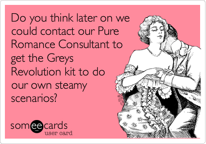 Do you think later on we
could contact our Pure
Romance Consultant to
get the Greys
Revolution kit to do
our own steamy
scenarios?