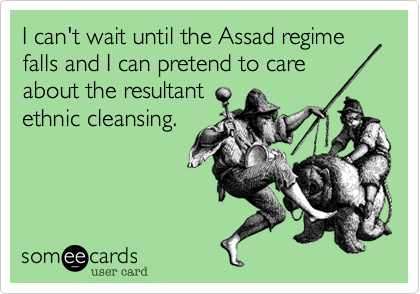 I can't wait until the Assad regime falls and I can pretend to care
about the resultant
ethnic cleansing.
