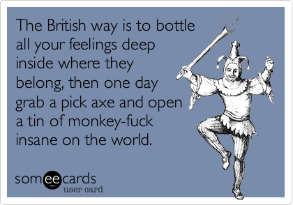 The British way is to bottle
all your feelings deep
inside where they
belong, then one day
grab a pick axe and open
a tin of monkey-fuck
insane on the world.