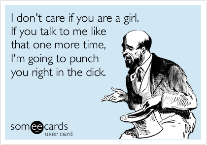 I don't care if you are a girl.
If you talk to me like
that one more time,
I'm going to punch
you right in the dick.