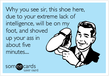 Why you see sir, this shoe here, due to your extreme lack of intelligence, will be on my
foot, and shoved
up your ass in
about five
minutes....