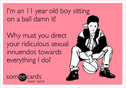 I'm an 11 year old boy sitting
on a ball damn it!
Why must you direct
your ridiculous sexual
innuendos towards
everything I do?