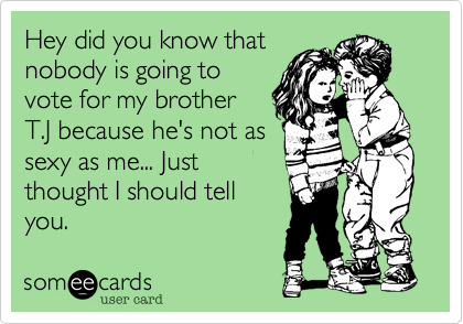 Hey did you know that
nobody is going to
vote for my brother
T.J because he's not as
sexy as me... Just
thought I should tell
you.