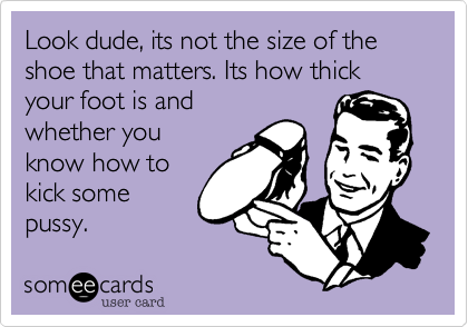 Look dude, its not the size of the shoe that matters. Its how thick your foot is and
whether you
know how to
kick some
pussy.