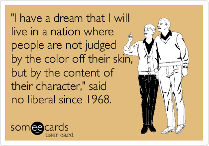 "I have a dream that I will
live in a nation where
people are not judged
by the color off their skin,
but by the content of
their character," said
no liberal since 1968.