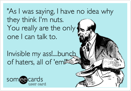 "As I was saying, I have no idea why they think I'm nuts.
You really are the only
one I can talk to.
Invisible my ass!....bunch
of haters, all of 'em!"