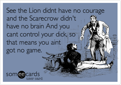 See the Lion didnt have no courage and the Scarecrow didn't
have no brain And you
cant control your dick, so
that means you aint
got no game.