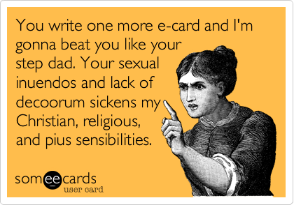 You write one more e-card and I'm gonna beat you like your
step dad. Your sexual
inuendos and lack of
decoorum sickens my
Christian, religious,
and pius sensibilities.