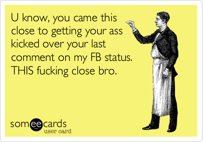 U know, you came this
close to getting your ass
kicked over your last
comment on my FB status.
THIS fucking close bro.