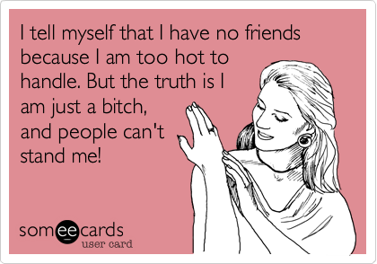 I tell myself that I have no friends because I am too hot to
handle. But the truth is I
am just a bitch,
and people can't
stand me!