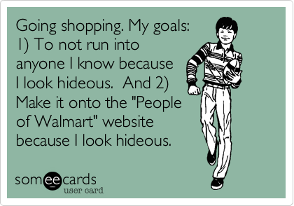 Going shopping. My goals:
1%29 To not run into
anyone I know because
I look hideous. And 2%29
Make it onto the "People
of Walmart" website
because I look hideous.