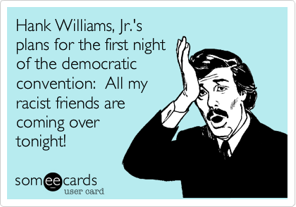 Hank Williams, Jr.'s
plans for the first night
of the democratic
convention: All my
racist friends are
coming over
tonight!