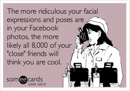 The more ridiculous your facial expressions and poses are
in your Facebook
photos, the more
likely all 8,000 of your
"close" friends will
think you are cool.