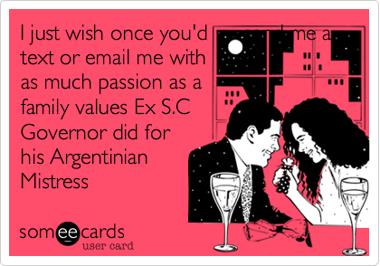 I just wish once you'd send me a
text or email me with
as much passion as a
family values Ex S.C
Governor did for
his Argentinian
Mistress