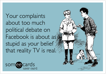 Your complaints
about too much
political debate on
Facebook is about as
stupid as your belief
that reality TV is real.