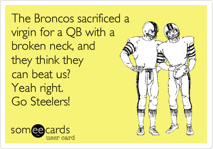 The Broncos sacrificed a
virgin for a QB with a
broken neck, and
they think they
can beat us?
Yeah right.
Go Steelers!