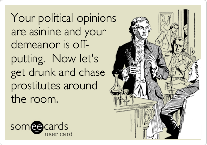 Your political opinions
are asinine and your
demeanor is off-
putting. Now let's
get drunk and chase
prostitutes around
the room.