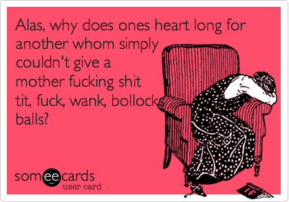 Alas, why does ones heart long for another whom simply
couldn't give a
mother fucking shit
tit, fuck, wank, bollocks
balls?
