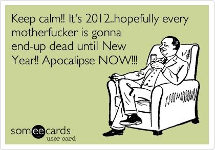 Keep calm!! It's 2012..hopefully every motherfucker is gonna
end-up dead until New
Year!! Apocalipse NOW!!!