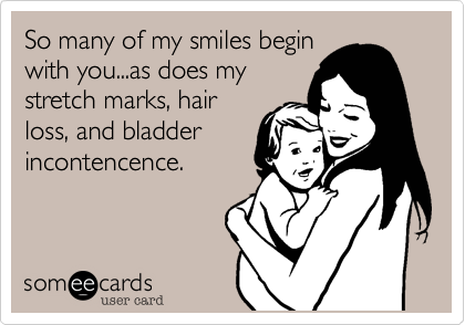 So many of my smiles begin
with you...as does my
stretch marks, hair
loss, and bladder
incontencence.
