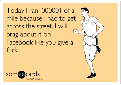 Today I ran .000001 of a
mile because I had to get
across the street. I will
brag about it on
Facebook like you give a
fuck.