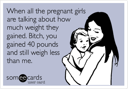 When all the pregnant girls
are talking about how
much weight they
gained. Bitch, you
gained 40 pounds
and still weigh less
than me.