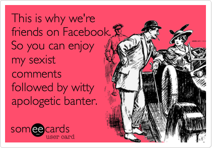 This is why we're
friends on Facebook.
So you can enjoy
my sexist
comments
followed by witty
apologetic banter.