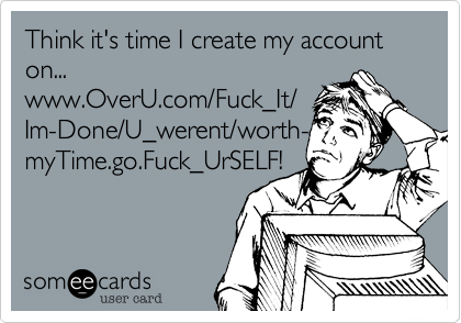 Think it's time I create my account
on...
www.OverU.com/Fuck_It/
Im-Done/U_werent/worth-
myTime.go.Fuck_UrSELF!