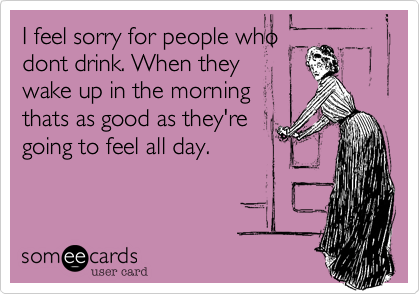 I feel sorry for people who
dont drink. When they
wake up in the morning
thats as good as they're
going to feel all day.