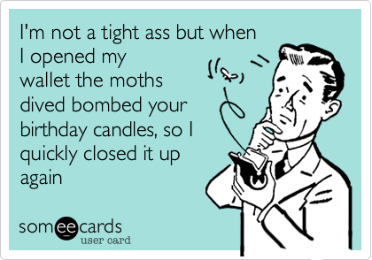 I'm not a tight ass but when
I opened my
wallet the moths
dived bombed your
birthday candles, so I
quickly closed it up
again